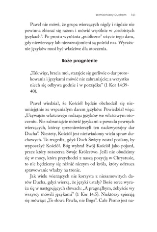 Wzmocniony Duchem 151
Paweł nie mówi, że grupa wierzących nigdy i nigdzie nie
powinna zbierać się razem i mówić wspólnie w „osobistych
językach”. Po prostu wyróżnia „publiczne” użycie tego daru,
gdy niewierzący lub niezaznajomieni są pośród nas. Wyraża-
nie języków musi być właściwe dla otoczenia.
Boże pragnienie
„Tak więc, bracia moi, starajcie się gorliwie o dar proro-
kowania i językami mówić nie zabraniajcie; a wszystko
niech się odbywa godnie i w porządku” (1 Kor 14:39-
40).
Paweł wiedział, że Kościół będzie obchodził się nie-
umiejętnie ze wspaniałym darem języków. Powiedział więc:
„Używajcie właściwego rodzaju języków we właściwym oto-
czeniu. Nie zabraniajcie mówić językami z powodu pewnych
wierzących, którzy sprzeniewierzyli ten nadzwyczajny dar
Ducha”. Niestety, Kościół jest nieświadomy wielu spraw du-
chowych. To tragedia, gdyż Duch Święty został posłany, by
wyposażyć Kościół. Bóg wybrał Swój Kościół jako pojazd,
przez który rozszerza Swoje Królestwo. Jeśli nie obudzimy
się w mocy, która przychodzi z naszą pozycją w Chrystusie,
to nie będziemy się różnić niczym od króla, który odrzuca
sprawowanie władzy na tronie.
Jak wielu wierzących nie korzysta z niesamowitych da-
rów Ducha, gdyż wierzą, że języki ustały? Boże serce wyra-
ża się w następujących słowach: „A pragnąłbym, żebyście wy
wszyscy mówili językami” (1 Kor 14:5). Niektórzy spierają
się mówiąc: „To słowa Pawła, nie Boga”. Całe Pismo jest na-
 