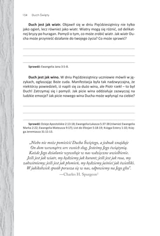 154 Duch Święty
Duch jest jak wiatr. Objawił się w dniu Pięćdziesiątnicy nie tylko
jako ogień, lecz również jako wiatr. Wiatry mogą się różnić, od delikat-
nej bryzy po huragan. Pomyśl o tym, co może zrobić wiatr. Jak wiatr Du-
cha może przynieść działanie do twojego życia? Co może sprawić?
Sprawdź: Ewangelia Jana 3:5-8.
Duch jest jak wino. W dniu Pięćdziesiątnicy uczniowie mówili w ję-
zykach, ogłaszając Boże cuda. Manifestacja była tak nadzwyczajna, że
niektórzy powiedzieli, iż napili się za dużo wina, ale Piotr rzekł – to był
Duch! Zatrzymaj się i pomyśl. Jak picie wina oddziałuje zazwyczaj na
ludzkie emocje? Jak picie nowego wina Ducha może wpłynąć na ciebie?
Sprawdź: Dzieje Apostolskie 2:13-18; Ewangelia Łukasza 5:37-38 (również Ewangelia
Marka 2:22; Ewangelia Mateusza 9:17); List do Efezjan 5:18-19; Księga Estery 1:10; Księ-
ga Jeremiasza 31:11-13.
„Niebo nie może pomieścić Ducha Świętego, a jednak znajduje
On dom wewnątrz serc swoich sług. Jesteśmy Jego świątynią.
Każde Jego działanie wywołuje w nas wdzięczne uwielbienie.
Jeśli jest jak wiatr, my będziemy jak kurant; jeśli jest jak rosa, my
zakwitniemy; jeśli jest jak płomień, my będziemy jaśnieć jak świetliki.
W jakikolwiek sposób porusza się w nas, odpowiemy na Jego głos”.
—Charles H. Spurgeon2
 