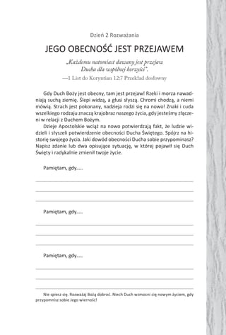 Dzień 2 Rozważania
JEGO OBECNOŚĆ JEST PRZEJAWEM
„Każdemu natomiast dawany jest przejaw
Ducha dla wspólnej korzyści”.
—1 List do Koryntian 12:7 Przekład dosłowny
Gdy Duch Boży jest obecny, tam jest przejaw! Rzeki i morza nawad-
niają suchą ziemię. Ślepi widzą, a głusi słyszą. Chromi chodzą, a niemi
mówią. Strach jest pokonany, nadzieja rodzi się na nowo! Znaki i cuda
wszelkiego rodzaju znaczą krajobraz naszego życia, gdy jesteśmy złącze-
ni w relacji z Duchem Bożym.
Dzieje Apostolskie wciąż na nowo potwierdzają fakt, że ludzie wi-
dzieli i słyszeli potwierdzenie obecności Ducha Świętego. Spójrz na hi-
storię swojego życia. Jaki dowód obecności Ducha sobie przypominasz?
Napisz zdanie lub dwa opisujące sytuację, w której pojawił się Duch
Święty i radykalnie zmienił twoje życie.
Pamiętam, gdy…..
Pamiętam, gdy…..
Pamiętam, gdy…..
Nie spiesz się. Rozważaj Bożą dobroć. Niech Duch wzmocni cię nowym życiem, gdy
przypomnisz sobie Jego wierność!
 