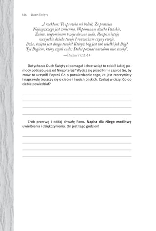 156 Duch Święty
„I rzekłem: To sprawia mi boleść, Że prawica
Najwyższego jest zmienna. Wspominam dzieła Pańskie,
Zaiste, wspominam twoje dawne cuda. Rozpamiętuję
wszystkie dzieła twoje I rozważam czyny twoje.
Boże, święta jest droga twoja! Któryż bóg jest tak wielki jak Bóg?
Tyś Bogiem, który czyni cuda; Dałeś poznać narodom moc swoją”.
—Psalm 77:11-14
Dotychczas Duch Święty ci pomagał i chce wciąż to robić! Jakiej po-
mocy potrzebujesz od Niego teraz? Wycisz się przed Nim i zaproś Go, by
znów to uczynił! Poproś Go o potwierdzenie tego, że jest rzeczywisty
i naprawdę troszczy się o ciebie i twoich bliskich. Czekaj w ciszy. Co do
ciebie powiedział?
Zrób przerwę i oddaj chwałę Panu. Napisz dla Niego modlitwę
uwielbienia i dziękczynienia. On jest tego godzien!
 