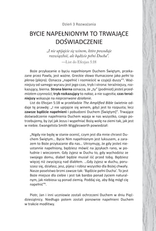 Dzień 3 Rozważania
BYCIE NAPEŁNIONYM TO TRWAJĄCE
DOŚWIADCZENIE
„I nie upijajcie się winem, które powoduje
rozwiązłość, ale bądźcie pełni Ducha”.
—List do Efezjan 5:18
Boże przykazanie o byciu napełnionym Duchem Świętym, przeka-
zane przez Pawła, jest ważne. Greckie słowo tłumaczone jako pełni to
pleroo (plejro). Oznacza „napełnić i rozmieścić w czyjejś duszy”3
. Waż-
niejszy od samego wyrazu jest jego czas, tryb i strona: teraźniejszy, roz-
kazujący, bierna. Strona bierna oznacza, że „ty” (podmiot) jesteś przed-
miotem czynności; tryb rozkazujący to nakaz, a nie suges a; czas teraź-
niejszy wskazuje na nieprzerwane działanie.
List do Efezjan 5:18 w przekładzie The Ampliﬁed Bible świetnie od-
daje tę prawdę: „I nie upijajcie się winem, gdyż jest to rozpusta; lecz
zawsze bądźcie napełnieni i pobudzeni Duchem [Świętym]”. Trwające
doświadczenie napełnienia Duchem wpaja w nas wszystko, czego po-
trzebujemy, by żyć jak Jezus i wypełniać Bożą wolę na ziemi tak, jak jest
w niebie. Ewangelista Smith Wigglesworth powiedział:
„Nigdy nie będę w stanie ocenić, czym jest dla mnie chrzest Du-
chem Świętym… Bycie Nim napełnionym jest luksusem, a zara-
zem to Boże przykazanie dla nas… Utrzymuję, że gdy jesteś nie-
ustannie napełniony, będziesz mówić na językach rano, w po-
łudnie i wieczorem. Gdy żyjesz w Duchu to, gdy wychodzisz ze
swojego domu, diabeł będzie musiał iść przed tobą. Będziesz
więcej niż zwycięzcą nad diabłem. …Gdy żyjesz w duchu, poru-
szasz się, działasz, jesz, pijesz i robisz wszystko dla Bożej chwały.
Nasze poselstwo brzmi zawsze tak: ‘Bądźcie pełni Ducha’. To jest
Boże miejsce dla ciebie i jest tak bardzo ponad życiem natural-
nym, jak niebiosa są ponad ziemią. Poddaj się, aby Bóg mógł cię
napełnić”4
.
Piotr, Jan i inni uczniowie zostali ochrzczeni Duchem w dniu Pięć-
dziesiątnicy. Niedługo potem zostali ponownie napełnieni Duchem
w trakcie modlitwy.
 