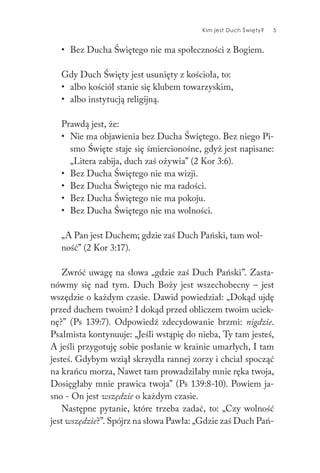 Kim jest Duch Święty? 5
• Bez Ducha Świętego nie ma społeczności z Bogiem.
Gdy Duch Święty jest usunięty z kościoła, to:
• albo kościół stanie się klubem towarzyskim,
• albo instytucją religijną.
Prawdą jest, że:
• Nie ma objawienia bez Ducha Świętego. Bez niego Pi-
smo Święte staje się śmiercionośne, gdyż jest napisane:
„Litera zabija, duch zaś ożywia” (2 Kor 3:6).
• Bez Ducha Świętego nie ma wizji.
• Bez Ducha Świętego nie ma radości.
• Bez Ducha Świętego nie ma pokoju.
• Bez Ducha Świętego nie ma wolności.
„A Pan jest Duchem; gdzie zaś Duch Pański, tam wol-
ność” (2 Kor 3:17).
Zwróć uwagę na słowa „gdzie zaś Duch Pański”. Zasta-
nówmy się nad tym. Duch Boży jest wszechobecny – jest
wszędzie o każdym czasie. Dawid powiedział: „Dokąd ujdę
przed duchem twoim? I dokąd przed obliczem twoim uciek-
nę?” (Ps 139:7). Odpowiedź zdecydowanie brzmi: nigdzie.
Psalmista kontynuuje: „Jeśli wstąpię do nieba, Ty tam jesteś,
A jeśli przygotuję sobie posłanie w krainie umarłych, I tam
jesteś. Gdybym wziął skrzydła rannej zorzy i chciał spocząć
na krańcu morza, Nawet tam prowadziłaby mnie ręka twoja,
Dosięgłaby mnie prawica twoja” (Ps 139:8-10). Powiem ja-
sno - On jest wszędzie o każdym czasie.
Następne pytanie, które trzeba zadać, to: „Czy wolność
jest wszędzie?”. Spójrz na słowa Pawła: „Gdzie zaś Duch Pań-
 