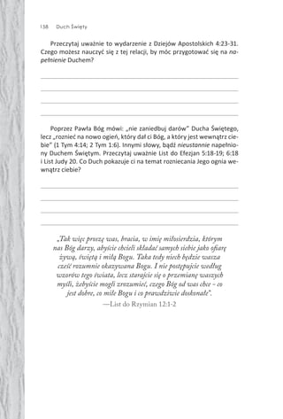 158 Duch Święty
Przeczytaj uważnie to wydarzenie z Dziejów Apostolskich 4:23-31.
Czego możesz nauczyć się z tej relacji, by móc przygotować się na na-
pełnienie Duchem?
Poprzez Pawła Bóg mówi: „nie zaniedbuj darów” Ducha Świętego,
lecz „roznieć na nowo ogień, który dał ci Bóg, a który jest wewnątrz cie-
bie” (1 Tym 4:14; 2 Tym 1:6). Innymi słowy, bądź nieustannie napełnio-
ny Duchem Świętym. Przeczytaj uważnie List do Efezjan 5:18-19; 6:18
i List Judy 20. Co Duch pokazuje ci na temat rozniecania Jego ognia we-
wnątrz ciebie?
„Tak więc proszę was, bracia, w imię miłosierdzia, którym
nas Bóg darzy, abyście chcieli składać samych siebie jako ofiarę
żywą, świętą i miłą Bogu. Taka tedy niech będzie wasza
cześć rozumnie okazywana Bogu. I nie postępujcie według
wzorów tego świata, lecz starajcie się o przemianę waszych
myśli, żebyście mogli zrozumieć, czego Bóg od was chce - co
jest dobre, co miłe Bogu i co prawdziwie doskonałe”.
—List do Rzymian 12:1-2
 