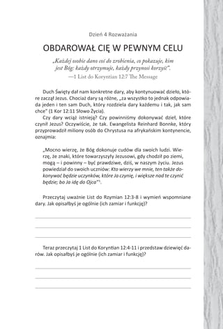 Dzień 4 Rozważania
OBDAROWAŁ CIĘ W PEWNYM CELU
„Każdej osobie dano coś do zrobienia, co pokazuje, kim
jest Bóg: każdy otrzymuje, każdy przynosi korzyść”.
—1 List do Koryntian 12:7 The Message
Duch Święty dał nam konkretne dary, aby kontynuować dzieło, któ-
re zaczął Jezus. Chociaż dary są różne, „za wszystko to jednak odpowia-
da jeden i ten sam Duch, który rozdziela dary każdemu i tak, jak sam
chce” (1 Kor 12:11 Słowo Życia).
Czy dary wciąż istnieją? Czy powinniśmy dokonywać dzieł, które
czynił Jezus? Oczywiście, że tak. Ewangelista Reinhard Bonnke, który
przyprowadził miliony osób do Chrystusa na afrykańskim kontynencie,
oznajmia:
„Mocno wierzę, że Bóg dokonuje cudów dla swoich ludzi. Wie-
rzę, że znaki, które towarzyszyły Jezusowi, gdy chodził po ziemi,
mogą – i powinny – być prawdziwe, dziś, w naszym życiu. Jezus
powiedział do swoich uczniów: Kto wierzy we mnie, ten także do-
konywać będzie uczynków, które Ja czynię, i większe nad te czynić
będzie; bo Ja idę do Ojca”5
.
Przeczytaj uważnie List do Rzymian 12:3-8 i wymień wspomniane
dary. Jak opisałbyś je ogólnie (ich zamiar i funkcję)?
Teraz przeczytaj 1 List do Koryn an 12:4-11 i przedstaw dziewięć da-
rów. Jak opisałbyś je ogólnie (ich zamiar i funkcję)?
 