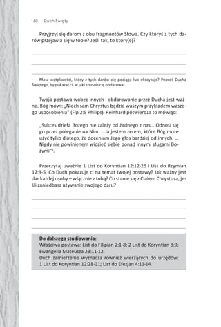 160 Duch Święty
Przyjrzyj się darom z obu fragmentów Słowa. Czy któryś z tych da-
rów przejawia się w tobie? Jeśli tak, to który(e)?
Masz wątpliwości, który z tych darów cię pociąga lub ekscytuje? Poproś Ducha
Świętego, by pokazał ci, w jaki sposób cię obdarował.
Twoja postawa wobec innych i obdarowanie przez Ducha jest waż-
ne. Bóg mówi: „Niech sam Chrystus będzie waszym przykładem wasze-
go usposobienia” (Flp 2:5 Philips). Reinhard potwierdza to mówiąc:
„Sukces dzieła Bożego nie zależy od żadnego z nas… Odnosi się
go przez poleganie na Nim. …Ja jestem zerem, które Bóg może
użyć tylko dlatego, że doceniam Jego głos bardziej od innych. …
Nigdy nie powinienem widzieć siebie ponad innymi sługami Bo-
żymi”6
.
Przeczytaj uważnie 1 List do Koryn an 12:12-26 i List do Rzymian
12:3-5. Co Duch pokazuje ci na temat twojej postawy? Jak ważny jest
dar każdej osoby – włącznie z tobą? Co stanie się z Ciałem Chrystusa, je-
śli zaniedbasz używanie swojego daru?
Do dalszego studiowania:
Właściwa postawa: List do Filipian 2:1-8; 2 List do Koryn an 8:9;
Ewangelia Mateusza 23:11-12.
Duch zamierzenie wyznacza również wierzących do urzędów:
1 List do Koryn an 12:28-31; List do Efezjan 4:11-14.
 