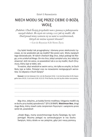 Dzień 5 Rozważania
NIECH MODLI SIĘ PRZEZ CIEBIE O BOŻĄ
WOLĘ
„Podobnie i Duch Święty przychodzi nam z pomocą w pokonywaniu
naszych słabości. Bo często nie wiemy, o co i jak się modlić. Ale
Duch ponad miarę wstawia się za nami w westchnieniach,
których nie można wyrazić słowami”.
—List do Rzymian 8:26 Słowo Życia
Czy byłeś kiedyś tak przygnębiony i złamany przez okoliczności ży-
ciowe, że nie wiedziałeś jak się modlić? Nie jesteś sam. Wielu świętych
tego doświadczyło. W takich chwilach Bóg chce, żebyś pobiegł do Nie-
go, a nie uciekał od Niego. On nie chce, żebyś zamykał usta, lecz żebyś je
otworzył. Jeśli nie wiesz, co powiedzieć lub o co się modlić, Duch Chry-
stusa, który żyje w tobie, wie.
To ważne, abyś wiedział w swoim sercu, nie tylko w umyśle, że Duch
Boży żyje w tobie. Poświęć czas na rozważanie następujących werse-
tów. Co objawia ci Duch Święty?
Rozważ: List do Galacjan 4:6; List do Rzymian 8:16; 1 List do Koryn an 6:19; Ewan-
gelia Jana 14:23; 1 List Jana 3:24; 4:12-13. Proś Ducha, by stał się dla ciebie rzeczywisty.
Bóg chce, żebyśmy „w każdej formie modlitwy i błagania modlili się
w duchu przy każdej sposobności” (Ef 6:18 BWP). Watchman Nee, drogi
sługa Boży, który stawił czoła cierpieniom ﬁzycznym i uwięzieniu przez
wiele lat, powiedział:
„Dzięki Bogu, mamy wszechmocnego Ducha Świętego, by nam
pomagał. Musimy polegać na zamieszkującym w nas Duchu
Świętym, który działa w nas potężnie, gdyż jest naszą pomocą
 
