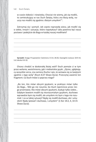 162 Duch Święty162 Duch Święty
w czasie słabości i niewiedzy. Chociaż nie wiemy, jak się modlić,
to zamieszkujący w nas Duch Święty, który zna Bożą wolę, na-
uczy nas modlić się zgodnie z Bożym umysłem”7
.
Zatrzymaj się i pomyśl. Jak często naprawdę wiesz, jak modlić się
o siebie, innych i sytuacje, które napotykasz? Jaka powinna być nasza
postawa i podejście do Boga w każdej naszej modlitwie?
Sprawdź: Księga Przypowieści Salomona 3:5-8; 28:26; Ewangelia Łukasza 18:9-14;
List Jakuba 4:6-10.
Chcesz chodzić w doskonałej Bożej woli? Duch pomoże ci w tym
przez wołanie, westchnienia, jęki i niebiańskie języki. „Ojciec, zgłębiają-
cy wszystkie serca, zna zamiary Ducha i wie, że wstawia się za świętymi
zgodnie z Jego wolą” (Rzym 8:27 Słowo Życia). Przeczytaj uważnie ten
fragment. Co Duch mówi ci poprzez niego?
„Bo ten, kto mówi obcymi językami, w praktyce mówi tylko
do Boga… Nikt go nie rozumie, bo Duch tajemniczo przez nie-
go przemawia. Kto mówi obcymi językami, buduje tylko siebie…
Gdybym bowiem modlił się niezrozumiałym językiem, duchowo
wprawdzie bym się modlił, ale umysłem nic bym z tego nie rozu-
miał. I co w takiej sytuacji? Będę się modlił duchowo, ale i umy-
słem! Będę śpiewał i duchowo, i umysłem” (1 Kor 14:2, 4, 14-15
Słowo Życia).
 