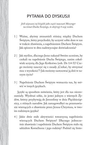 164 Duch Święty
PYTANIA DO DYSKUSJI
Jeśli używasz tej książki jako części nauczań Messenger
na temat Ducha Świętego, to obejrzyj 4 sesję wideo.
1 | Ważne, abyśmy zrozumieli różnicę między Duchem
Świętym, który przychodzi, by uczynić sobie dom w nas
w trakcie zbawienia, a napełnieniem Duchem Świętym.
Jak opiszesz te dwa nadzwyczajne doświadczenia?
2 | Jak myślisz, dlaczego Jezus nakazał Swoim uczniom, by
czekali na napełnienie Ducha Świętego, zanim cokol-
wiek uczynią dla Jego Królestwa (zob. Dz 1:4-5)? Cze-
go możemy nauczyć się z zasady „Czekać, by otrzymać
moc z wysokości”? Jak możemy zastosować ją dziś w na-
szym życiu?
3 | Napełnienie Duchem Świętym wzmacnia nas, by mó-
wić w innych językach.
Języki są sposobem mówienia, który jest dla nas niezro-
zumiały. Wyobraź sobie, że jesteś jednym z wiernych Ży-
dów, którzy przybywają do Jerozolimy w dniu Pięćdziesiąt-
nicy, z różnych narodów. Jak zareagowałbyś na przemawia-
nie wierzących o zbawieniu przez Jezusa Chrystusa, w two-
im rodzimym języku?
4 | Jakie dwie stałe aktywności towarzyszą napełnieniu
wierzących Duchem Świętym? Dlaczego jednocze-
śnie zbawienie i napełnienie Duchem Świętym stało się
udziałem Korneliusza i jego rodziny? Podziel się histo-
 