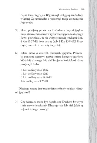 Wzmocniony Duchem 165
rią na temat tego, jak Bóg usunął „religijną szufladkę”,
w której Go umieściłeś i rozszerzył twoje zrozumienie
Jego osoby.
5 | Skoro przejawy proroctwa i mówienia innymi języka-
mi są obecnie widoczne w życiu wierzących, to dlaczego
Paweł powiedział, że nie wszyscy mówią językami (zob.
1 Kor 12:27-30) i one ustaną (zob. 1 Kor 13:8-12)? Prze-
czytaj uważnie te wersety i wyjaśnij.
6 | Biblia mówi o czterech rodzajach języków. Przeczy-
taj poniższe wersety i nazwij cztery kategorie języków.
Wyjaśnij, dlaczego Bóg dał Swojemu Kościołowi różne
przejawy Ducha.
1 List do Koryntian 14:22
1 List do Koryntian 12:10
1 List do Koryntian 14:14-15
List do Rzymian 8:26-28
Dlaczego ważne jest zrozumienie różnicy między różny-
mi językami?
7 | Czy wierzący może być napełniony Duchem Świętym
i nie mówić językami? Dlaczego tak lub nie? Jakie są
najczęściej tego powody?
 