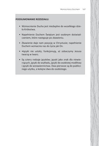 Wzmocniony Duchem 167
PODSUMOWANIE ROZDZIAŁU:
• Wzmocnienie Ducha jest niezbędne do wszelkiego dzie-
ła Królestwa.
• Napełnienie Duchem Świętym jest osobnym doświad-
czeniem, które następuje po zbawieniu.
• Zbawienie daje nam pozycję w Chrystusie; napełnienie
Duchem wzmacnia nas do życia jak On.
• •Języki nie ustały; funkcjonują, aż zobaczymy Jezusa
twarzą w twarz.
• Są cztery rodzaje języków; języki jako znak dla niewie-
rzących, języki do wykładu, języki do osobistej modlitwy
i języki do wstawiennictwa. Dwa pierwsze są do publicz-
nego użytku, a kolejne dwa do osobistego.
 