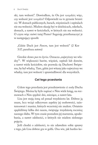6 Duch Święty6 Duch Święty
ski, tam wolność”. Dowiodłem, że On jest wszędzie; więc,
czy wolność jest wszędzie? Odpowiedź na to pytanie brzmi:
nie. W domach publicznych, barach, więzieniach i szpitalach
nie ma wolności. Miałem okazję być w dzielnicach, szkołach,
domach, a nawet w kościołach, w których nie ma wolności.
O czym więc mówi tutaj Pismo? Sugeruję przetłumaczyć je
w następujący sposób:
„Gdzie Duch jest Panem, tam jest wolność” (2 Kor
3:17, parafraza autora)
Greckie słowo pan to kyrios. Oznacza „najwyższy we wła-
dzy”1
. W większości barów, więzień, szpitali lub domów,
a nawet wielu kościołów, nie pozwala się Duchowi Święte-
mu, by był władcą. Tam, gdzie jest witany jako najwyższy we
władzy, tam jest wolność i sprawiedliwość dla wszystkich.
Cel tego przesłania
Celem tego przesłania jest przedstawienie ci osoby Ducha
Świętego. Można by było napisać o Nim wiele ksiąg, na roz-
mowach o Nim spędzić dni, miesiące, a nawet lata.
Lisa jest moją żoną od ponad trzydziestu lat. Dobrze ją
znam, lecz wciąż odkrywam aspekty jej osobowości, zain-
teresowań i manier, których wcześniej nie znałem. Ostatnio
spędziliśmy kilka dni razem, świętując trzydziestą rocznicę
naszego ślubu. W tym czasie poznałem jej marzenia, upodo-
bania, a nawet zdolności, o których nie miałem zielonego
pojęcia.
Jeśli chodzi o zdolności, to nie zdawałem sobie sprawy
z tego, jak Lisa dobrze gra w golfa. Ona wie, jak bardzo ko-
 