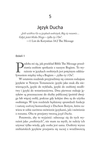 Duch Święty 169
5
Język Ducha
„Jeśli wielbisz Go w językach osobistych, Bóg cię rozumie…
Gdyż jesteś blisko Niego – tylko ty i On”.
—1 List do Koryntian 14:2 The Message
Dzień 1
P
odoba mi się, jak przekład Biblii The Message przed-
stawia osobiste spotkanie z naszym Bogiem. To wy-
rażenie w językach osobistych jest potężnym oddzia-
ływaniem między tobą a Bogiem – „tylko ty i On”.
W ostatnim rozdziale przyjrzeliśmy się czterem rodzajom
języków w Nowym Testamencie: języki jako znak dla nie-
wierzących, języki do wykładu, języki do osobistej modli-
twy i języki do wstawiennictwa. Dwa pierwsze rodzaje ję-
zyków są przeznaczone do służby publicznej (pośród dwoj-
ga lub więcej osób), podczas gdy kolejne dwa są do użytku
osobistego. W tym rozdziale będziemy sprawdzali funkcje
i naturę osobistej komunikacji z Duchem Bożym, która za-
wiera w sobie zarówno mówienie językami, jak i mówienie
z rozumu. Oba te przejawy tworzą język Ducha.
Ponownie, aby to wyjaśnić: odnosząc się do tych wy-
rażeń jako „osobistych”, nie mam na myśli, że należy ich
używać tylko wtedy, gdy osoba jest sama. Osobisty wyraz
niebiańskich języków przejawia się raczej z wrażliwością
 