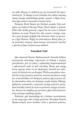 Język Ducha 171
rze tylko dlatego, że niektórzy go nie zrozumieli lub sprze-
niewierzyli. To dlatego w tym rozdziale chcę odkryć intymną
naturę naszego niebiańskiego języka i pomóc ci lepiej zrozu-
mieć jego zamiar i znaczenie w naszym życiu.
Pamiętaj, Duch Święty jest Duchem prawdy. Gdy pod-
dajesz się mądrości Bożego Słowa, Duch objawi ci prawdę.
Zrób sobie krótką przerwę i zaproś Go do czasu, w którym
będziesz się uczył. Poproś Go, aby usunął z twojego umy-
słu z góry przyjęte poglądy lub wierzenia, które są sprzecz-
ne z Jego Słowem. Nigdy nie doświadczysz Bożej pełni, je-
śli pozwolisz swojemu skończonemu zrozumieniu określać
i ograniczać Jego nieskończoną wielkość.
Prezydent i król
Jako obywatel Stanów Zjednoczonych Ameryki byłbym
zaszczycony otrzymując zaproszenie na kolację z naszym
prezydentem. Jest on jedną z najbardziej rozpoznawalnych
i wpływowych osób na kuli ziemskiej. Biorąc pod uwagę
liczne agencje, które ma do dyspozycji, niewiele jest infor-
macji, do których nie ma dostępu. Wiedza prezydenta odno-
śnie do naszej sytuacji w państwie znacznie przekracza moją:
jest zwierzchnikiem sił zbrojnych, podczas gdy ja jestem tyl-
ko obywatelem, który nie obejmuje urzędu władzy. Dlatego,
gdybyśmy rozmawiali o sprawach naszego państwa, prezy-
dent musiałby mówić do mnie na poziomie mojego rozumie-
nia. Inaczej nie mógłbym go rozumieć, gdyż udana komuni-
kacja wymaga wspólnego języka.
Podobnie, gdy komunikuję się z Królem wszechświata,
to nie mogę tego robić na Jego poziomie. Prezydent Stanów
Zjednoczonych może wiedzieć wiele o sprawach państwa,
 