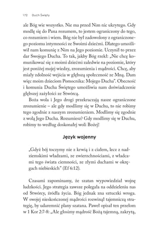 172 Duch Święty172 Duch Święty
ale Bóg wie wszystko. Nie ma przed Nim nic ukrytego. Gdy
modlę się do Pana rozumem, to jestem ograniczony do tego,
co rozumiem i wiem. Bóg nie był zadowolony z ograniczone-
go poziomu intymności ze Swoimi dziećmi. Dlatego umożli-
wił nam komunię z Nim na Jego poziomie. Uczynił to przez
dar Swojego Ducha. To tak, jakby Bóg rzekł: „Nie chcę ko-
munikować się z moimi dziećmi zaledwie na poziomie, który
jest poniżej mojej wiedzy, zrozumienia i mądrości. Chcę, aby
miały zdolność wejścia w głębszą społeczność ze Mną. Dam
więc moim dzieciom Pomocnika: Mojego Ducha”. Obecność
i komunia Ducha Świętego umożliwia nam doświadczenie
głębszej zażyłości ze Stwórcą.
Boża wola i Jego drogi przekraczają nasze ograniczone
zrozumienie – ale gdy modlimy się w Duchu, to nie robimy
tego zgodnie z naszym zrozumieniem. Modlimy się zgodnie
z wolą Jego Ducha. Rozumiesz? Gdy modlimy się w Duchu,
robimy to według doskonałej woli Bożej!
Język wojenny
„Gdyż bój toczymy nie z krwią i z ciałem, lecz z nad-
ziemskimi władzami, ze zwierzchnościami, z władca-
mi tego świata ciemności, ze złymi duchami w okrę-
gach niebieskich” (Ef 6:12).
Czasami zapominamy, że szatan wypowiedział wojnę
ludzkości. Jego strategia zawsze polegała na oddzieleniu nas
od Stwórcy, źródła życia. Bóg jednak zna sztuczki wroga.
W swojej nieskończonej mądrości rozwinął tajemniczą stra-
tegię, by udaremnić plany szatana. Paweł opisał ten przełom
w 1 Kor 2:7-8: „Ale głosimy mądrość Bożą tajemną, zakrytą,
 