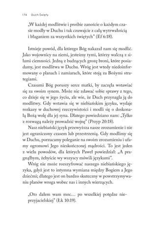 174 Duch Święty174 Duch Święty
„W każdej modlitwie i prośbie zanoście o każdym cza-
sie modły w Duchu i tak czuwajcie z całą wytrwałością
i błaganiem za wszystkich świętych” (Ef 6:18).
Istnieje powód, dla którego Bóg nakazał nam się modlić.
Jako wojownicy na ziemi, jesteśmy tymi, którzy walczą z si-
łami ciemności. Jedną z budzących grozę broni, które posia-
damy, jest modlitwa w Duchu. Wróg jest wtedy niedoinfor-
mowany o planach i zamiarach, które stoją za Bożymi stra-
tegiami.
Czasami Bóg poruszy serce matki, by zaczęła wstawiać
się za swoim synem. Może nie zdawać sobie sprawy z tego,
co dzieje się w jego życiu, ale wie, że Duch przynagla ją do
modlitwy. Gdy wstawia się w niebiańskim języku, wydaje
rozkazy w duchowej rzeczywistości i modli się o doskona-
łą Bożą wolę dla jej syna. Dlatego powiedziano nam: „Tylko
z rozwagą należy prowadzić wojnę” (Przyp 20:18).
Nasz niebiański język przewyższa nasze zrozumienie i nie
jest ograniczony czasem lub przestrzenią. Gdy modlimy się
w Duchu, porzucamy poleganie na swoim zrozumieniu i ufa-
my ogromowi Jego nieskończonej mądrości. To jest jeden
z wielu powodów, dla których Paweł powiedział: „A pra-
gnąłbym, żebyście wy wszyscy mówili językami”.
Wróg nie może rozszyfrować naszego niebiańskiego ję-
zyka, gdyż jest to intymna wymiana między Bogiem a Jego
dziećmi; dlatego jest on bardzo skuteczny w powstrzymywa-
niu planów wroga wobec nas i innych wierzących.
„Oto dałem wam moc… po wszelkiej potędze nie-
przyjacielskiej” (Łk 10:19).
 