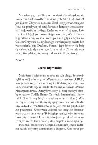 Język Ducha 175
My, wierzący, zostaliśmy wyposażeni, aby zdecydowanie
rozszerzać Królestwo Boże na ziemi (zob. Mt 11:12). Kościół
jest Ciałem Chrystusa na ziemi. Ustaliliśmy już wcześniej, że
Jezus nie przebywa już tutaj fizycznie. Jesteśmy ambasadora-
mi i wojownikami Bożego Królestwa – jesteśmy tymi, któ-
rzy niosą i dają Jego przemieniającą moc tym, którzy potrze-
bują odnowienia, wolności i odkupienia. Nigdy nie będziemy
Ciałem Chrystusa dla zgubionego i umierającego świata bez
wzmocnienia Jego Duchem. Szatan i jego kohorty nie boją
się ciebie, boją się za to tego, kim jesteś w Chrystusie oraz
mocy, którą dzierżysz jako syn albo córka Najwyższego.
Dzień 2
Język intymności
Moja żona i ja jesteśmy ze sobą na tyle długo, że rozwi-
nęliśmy swój własny język. Wystarczy, że powiem: „CBOI”,
a moja żona wie, co mam na myśli. Widzisz, gdy wzięliśmy
ślub, wydawało się, że każda służba ma w nazwie „Pomoc
Międzynarodowa”. Zdecydowaliśmy z żoną założyć służ-
bę o nazwie Cuddle Bunny Outreach International (Przy-
tul Królika Zasięg Międzynarodowy – przyp. tłum.). Wy-
starczyło, że wymieniliśmy się spojrzeniami i powiedzieli-
śmy „CBOI”, i wiedzieliśmy, że to jest czas na przytulanie
lub pocałunek. Ktokolwiek usłyszał nas, mógł się zastana-
wiać, o czym oni mówią? To był głupi język, ale był intymny
i znany tylko mnie i Lisie. To tylko jeden przykład wielu in-
tymnych metod komunikacji, które wspólnie rozwinęliśmy.
Podobnie, modlitwa w naszym niebiańskim języku uzdal-
nia nas do intymnej komunikacji z Bogiem. Ktoś może po-
 
