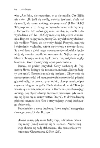176 Duch Święty176 Duch Święty
wie: „Ale John, nie rozumiem, o co się modlę. Czy Biblia
nie mówi: ,Bo jeśli się modlę, mówiąc językami, duch mój
się modli, ale rozum mój tego nie przyswaja’” (1 Kor 14:14)?
Tak, to prawda. To dlatego w poprzednim wersecie czytamy:
„Dlatego ten, kto mówi językami, niechaj się modli o dar
wykładania ich” (w. 13). Gdy modlę się lub jestem w komu-
nii z Bogiem na językach, proszę Go, aby dał mi wykład mo-
ich modlitw. Wiesz, co się wtedy dzieje? Pomysły, mądrość
i objawienie wychodzą, wręcz wytryskują z mojego ducha.
Są uwolnione z głębi mego wewnętrznego człowieka i poja-
wiają się w moim umyśle lub zrozumieniu. Najlepszym przy-
kładem obrazującym to są bąble powietrza, uwięzione w głę-
bi oceanu, które wydobywają się na powierzchnię.
Pozwól, że podam przykład. Kiedy dochodzę do frag-
mentu Słowa, którego nie rozumiem, mówię: „Duchu Świę-
ty, ucz mnie”. Następnie modlę się językami. Objawienie nie
zawsze przychodzi od razu; przeważnie przychodzi później,
gdy coś robię, jak prowadzę samochód, biorę prysznic, odpo-
czywam lub gram w golfa. Nagle dociera do mnie! Te obja-
wienia są rezultatem intymności z Duchem – prosiłem o Jego
intuicję. Bóg objawia Swoje tajemnice pokornym; gdy uniża-
my się (prosimy o kierownictwo Ducha), to doświadczamy
głębszej intymności z Nim i otrzymujemy więcej duchowe-
go objawienia.
Podobnie jest z mocą duchową. Paweł napisał następujące
słowa, prosto z Ducha Bożego:
„Dosyć masz, gdy masz łaskę moją, albowiem pełnia
mej mocy [łaski] okazuje się w słabości. Najchętniej
więc chlubić się będę słabościami, aby zamieszkała we
mnie moc Chrystusowa (2 Kor 12:9).
 