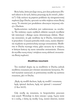 Język Ducha 177
Boża łaska, która jest Jego mocą, jest dana pokornym (Pa-
weł odnosi to do tych, którzy przyznają się do swoich „słabo-
ści”). Gdy uniżysz się poprzez poddanie się nieograniczonej
mądrości Jego Ducha, spocznie na tobie większa miara Bożej
mocy. To również jest produktem ubocznym intymnej rela-
cji z Duchem.
Społeczeństwo zachodnie jest nakierowane na rezulta-
ty. Nie widzimy często szybkich efektów naszych wysiłków
lub inwestycji i dlatego nasza determinacja słabnie. Musi-
my zrozumieć, że gdy modlimy się w Duchu, inwestujemy
w przyszłość. Czasami potrzeba wiele czasu, zanim objawie-
nie wypłynie na powierzchnię naszego zrozumienia. Modli-
twa w Duchu wymaga wiary, gdyż zaczyna się w miejscu,
w którym kończy się nasze naturalne zrozumienie. Zmusza
do wysiłku naszą wiarę i zwiększa naszą zdolność zrozumie-
nia Bożej mądrości.
Modlitwa rozumem
Ten rozdział skupia się na modlitwie w Duchu; jednak
modlitwa rozumem jest również niezmiernie korzystna. Pa-
weł wyraźnie zaznaczył, że powinniśmy modlić się zarówno
rozumem, jak i w Duchu.
„Będę się modlił duchem, będę się modlił i rozumem;
będę śpiewał duchem, będę też śpiewał i rozumem”
(1 Kor 14:15).
Gdy modlę się rozumem, to bezpośrednio pouczam
mój umysł. Wywołuje to duże emocje i pasję. Łączy mnie
to z osobą, o którą się modlę: Lisą, moimi dziećmi, moimi
 