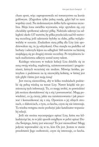 Kim jest Duch Święty? 7
cham sport, więc zaproponowała mi towarzystwo na kursie
golfowym. (Zagrałem tylko jedną rundę, gdyż był to nasz
wspólny czas). Na siedemnastym dołku była ogromna szcze-
lina. Moja żona uwielbia wyzwania, więc spytałem się, czy
chciałaby spróbować uderzyć piłkę. Należało uderzyć na od-
ległość około 137 metrów, by piłka przeleciała nad 61-metro-
wą szczeliną; jeśli uderzenie byłoby za słabe, piłka wylądo-
wałaby w oceanie. Znalazłem starą piłkę dla Lisy (nie spo-
dziewałem się, że ją odzyskam). Ona stanęła na pudełku od
herbaty i uderzyła kijem na odległość 160 metrów na bieżnię
znajdującą się po drugiej stronie szczeliny. Po trzydziestu la-
tach małżeństwa odkryty został nowy talent.
Każdego wieczoru w trakcie kolacji Lisa dzieliła się ze
mną swoją wiedzą, mądrością, zainteresowaniami i pragnie-
niami, których wcześniej nie znałem. Mówiąc krótko, pa-
trzyłem z podziwem na tę niezwykłą kobietę, w której jest
tyle głębi i która jest moją żoną!
Jest rzeczą niemożliwą, aby w kilku rozdziałach podzie-
lić się pełną wiedzą na temat Lisy. Nawet książki nie po-
mieszczą tych informacji. To, co mogę zrobić, to powiedzieć
jak możesz skontaktować się z nią i porozmawiać. Mogę po-
wiedzieć, co ją cieszy, jakie ma zainteresowania i jak praco-
wać i komunikować się z nią. Opowiem o jej silnych stro-
nach, o słabościach, o tym, co kocha, czym się nie interesuje.
Ta wiedza wstępna może posłużyć jako katalizator wspania-
łej relacji.
Jeśli nie można wyczerpująco opisać Lisy, która ma kil-
kadziesiąt lat, to w jaki sposób mógłbym w pełni opisać Du-
cha Świętego, który jest wieczny? To jest niemożliwe! Mogę
jedynie wprowadzić cię w to, kim On jest. Jestem w stanie
przedstawić Jego osobowość, czym się interesuje, co kocha.
 