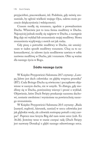 178 Duch Święty178 Duch Święty
przyjaciółmi, pracownikami, itd. Podobnie, gdy mówię zro-
zumiale, by ogłosić wielkość mojego Ojca, zalewa mnie po-
czucie dziękczynienia i wdzięczności.
Czasem modlę się rozumem, zgodnie z prowadzeniem
Ducha. Właściwie jest to inna forma modlitwy w Duchu.
Najczęściej jednak modlę się najpierw w Duchu, a następnie
Bóg daje mi wykład lub zrozumienie mojej modlitwy. Słowa
zrozumienia wypływają z moich ust jak rzeka.
Gdy piszę o potrzebie modlitwy w Duchu, nie umniej-
szam w żaden sposób modlitwy rozumem. Chcę za to za-
komunikować, że zdrowe życie modlitewne zawiera w sobie
zarówno modlitwę w Duchu, jak i rozumem. Obie są ważne
dla naszego życia w Bogu.
Źródło naszego życia
W Księdze Przypowieści Salomona 20:7 czytamy: „Lam-
pą Jahwe jest duch człowieka: on głębię wnętrza przenika”
(BT). Cuda Bożego Ducha są oświecone i początkowo obja-
wione w naszym duchu, nie w umyśle. To dlatego, gdy mo-
dlimy się w Duchu, powinniśmy wierzyć i prosić o wykład.
Objawienie, które Duch Święty przekazuje naszemu ducho-
wi, zostanie uwolnione i wyniesione na powierzchnię nasze-
go zrozumienia.
W Księdze Przypowieści Salomona 20:5 czytamy: „Rada
[zamysł, mądrość, kierunek, zamiar] w sercu człowieka jest
jak głębokie wody, ale człowiek roztropny potrafi z niej czer-
pać”. Poprzez moc krzyża Bóg dał nam nowe serce (zob. Ez
36:26). Jesteśmy teraz w stanie czerpać radę (Duch Święty
jest nazwany Doradcą) z głębi naszego odnowionego serca.
 