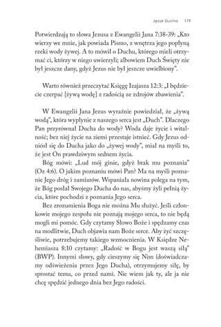 Język Ducha 179
Potwierdzają to słowa Jezusa z Ewangelii Jana 7:38-39: „Kto
wierzy we mnie, jak powiada Pismo, z wnętrza jego popłyną
rzeki wody żywej. A to mówił o Duchu, którego mieli otrzy-
mać ci, którzy w niego uwierzyli; albowiem Duch Święty nie
był jeszcze dany, gdyż Jezus nie był jeszcze uwielbiony”.
Warto również przeczytać Księgę Izajasza 12:3: „I będzie-
cie czerpać [żywą wodę] z radością ze zdrojów zbawienia”.
W Ewangelii Jana Jezus wyraźnie powiedział, że „żywą
wodą”, która wypłynie z naszego serca jest „Duch”. Dlaczego
Pan przyrównał Ducha do wody? Woda daje życie i wital-
ność; bez niej życie na ziemi przestaje istnieć. Gdy Jezus od-
niósł się do Ducha jako do „żywej wody”, miał na myśli to,
że jest On prawdziwym sednem życia.
Bóg mówi: „Lud mój ginie, gdyż brak mu poznania”
(Oz 4:6). O jakim poznaniu mówi Pan? Ma na myśli pozna-
nie Jego dróg i zamiarów. Wspaniała nowina polega na tym,
że Bóg posłał Swojego Ducha do nas, abyśmy żyli pełnią ży-
cia, które pochodzi z poznania Jego serca.
Bez zrozumienia Boga nie można Mu służyć. Jeśli człon-
kowie mojego zespołu nie poznają mojego serca, to nie będą
mogli mi pomóc. Gdy czytamy Słowo Boże i spędzamy czas
na modlitwie, Duch objawia nam Boże serce. Aby żyć szczę-
śliwie, potrzebujemy takiego wzmocnienia. W Księdze Ne-
hemiasza 8:10 czytamy: „Radość w Bogu jest waszą siłą”
(BWP). Innymi słowy, gdy cieszymy się Nim (doświadcza-
my odświeżenia przez Jego Ducha), otrzymujemy siłę, by
sprostać temu, co przed nami. Nie wiem jak ty, ale ja nie
chcę spędzić jednego dnia bez Jego radości.
 