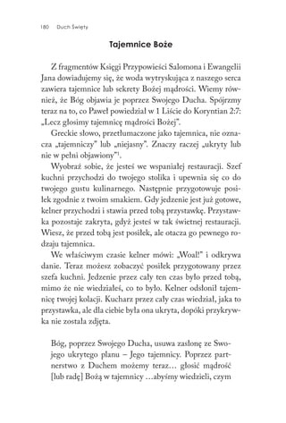 180 Duch Święty180 Duch Święty
Tajemnice Boże
Z fragmentów Księgi Przypowieści Salomona i Ewangelii
Jana dowiadujemy się, że woda wytryskująca z naszego serca
zawiera tajemnice lub sekrety Bożej mądrości. Wiemy rów-
nież, że Bóg objawia je poprzez Swojego Ducha. Spójrzmy
teraz na to, co Paweł powiedział w 1 Liście do Koryntian 2:7:
„Lecz głosimy tajemnicę mądrości Bożej”.
Greckie słowo, przetłumaczone jako tajemnica, nie ozna-
cza „tajemniczy” lub „niejasny”. Znaczy raczej „ukryty lub
nie w pełni objawiony”1
.
Wyobraź sobie, że jesteś we wspaniałej restauracji. Szef
kuchni przychodzi do twojego stolika i upewnia się co do
twojego gustu kulinarnego. Następnie przygotowuje posi-
łek zgodnie z twoim smakiem. Gdy jedzenie jest już gotowe,
kelner przychodzi i stawia przed tobą przystawkę. Przystaw-
ka pozostaje zakryta, gdyż jesteś w tak świetnej restauracji.
Wiesz, że przed tobą jest posiłek, ale otacza go pewnego ro-
dzaju tajemnica.
We właściwym czasie kelner mówi: „Woal!” i odkrywa
danie. Teraz możesz zobaczyć posiłek przygotowany przez
szefa kuchni. Jedzenie przez cały ten czas było przed tobą,
mimo że nie wiedziałeś, co to było. Kelner odsłonił tajem-
nicę twojej kolacji. Kucharz przez cały czas wiedział, jaka to
przystawka, ale dla ciebie była ona ukryta, dopóki przykryw-
ka nie została zdjęta.
Bóg, poprzez Swojego Ducha, usuwa zasłonę ze Swo-
jego ukrytego planu – Jego tajemnicy. Poprzez part-
nerstwo z Duchem możemy teraz… głosić mądrość
[lub radę] Bożą w tajemnicy …abyśmy wiedzieli, czym
 