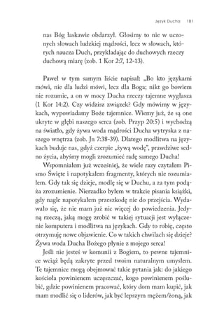 Język Ducha 181
nas Bóg łaskawie obdarzył. Głosimy to nie w uczo-
nych słowach ludzkiej mądrości, lecz w słowach, któ-
rych naucza Duch, przykładając do duchowych rzeczy
duchową miarę (zob. 1 Kor 2:7, 12-13).
Paweł w tym samym liście napisał: „Bo kto językami
mówi, nie dla ludzi mówi, lecz dla Boga; nikt go bowiem
nie rozumie, a on w mocy Ducha rzeczy tajemne wygłasza
(1 Kor 14:2). Czy widzisz związek? Gdy mówimy w języ-
kach, wypowiadamy Boże tajemnice. Wiemy już, że są one
ukryte w głębi naszego serca (zob. Przyp 20:5) i wychodzą
na światło, gdy żywa woda mądrości Ducha wytryska z na-
szego wnętrza (zob. Jn 7:38-39). Dlatego modlitwa na języ-
kach buduje nas, gdyż czerpie „żywą wodę”, prawdziwe sed-
no życia, abyśmy mogli zrozumieć radę samego Ducha!
Wspomniałem już wcześniej, że wiele razy czytałem Pi-
smo Święte i napotykałem fragmenty, których nie rozumia-
łem. Gdy tak się dzieje, modlę się w Duchu, a za tym podą-
ża zrozumienie. Nierzadko byłem w trakcie pisania książki,
gdy nagle napotykałem przeszkodę nie do przejścia. Wyda-
wało się, że nie mam już nic więcej do powiedzenia. Jedy-
ną rzeczą, jaką mogę zrobić w takiej sytuacji jest wyłącze-
nie komputera i modlitwa na językach. Gdy to robię, często
otrzymuję nowe objawienie. Co w takich chwilach się dzieje?
Żywa woda Ducha Bożego płynie z mojego serca!
Jeśli nie jesteś w komunii z Bogiem, to pewne tajemni-
ce wciąż będą zakryte przed twoim naturalnym umysłem.
Te tajemnice mogą obejmować takie pytania jak: do jakiego
kościoła powinienem uczęszczać, kogo powinienem poślu-
bić, gdzie powinienem pracować, który dom mam kupić, jak
mam modlić się o liderów, jak być lepszym mężem/żoną, jak
 