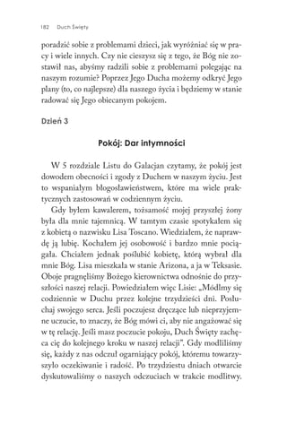182 Duch Święty
poradzić sobie z problemami dzieci, jak wyróżniać się w pra-
cy i wiele innych. Czy nie cieszysz się z tego, że Bóg nie zo-
stawił nas, abyśmy radzili sobie z problemami polegając na
naszym rozumie? Poprzez Jego Ducha możemy odkryć Jego
plany (to, co najlepsze) dla naszego życia i będziemy w stanie
radować się Jego obiecanym pokojem.
Dzień 3
Pokój: Dar intymności
W 5 rozdziale Listu do Galacjan czytamy, że pokój jest
dowodem obecności i zgody z Duchem w naszym życiu. Jest
to wspaniałym błogosławieństwem, które ma wiele prak-
tycznych zastosowań w codziennym życiu.
Gdy byłem kawalerem, tożsamość mojej przyszłej żony
była dla mnie tajemnicą. W tamtym czasie spotykałem się
z kobietą o nazwisku Lisa Toscano. Wiedziałem, że napraw-
dę ją lubię. Kochałem jej osobowość i bardzo mnie pocią-
gała. Chciałem jednak poślubić kobietę, którą wybrał dla
mnie Bóg. Lisa mieszkała w stanie Arizona, a ja w Teksasie.
Oboje pragnęliśmy Bożego kierownictwa odnośnie do przy-
szłości naszej relacji. Powiedziałem więc Lisie: „Módlmy się
codziennie w Duchu przez kolejne trzydzieści dni. Posłu-
chaj swojego serca. Jeśli poczujesz dręczące lub nieprzyjem-
ne uczucie, to znaczy, że Bóg mówi ci, aby nie angażować się
w tę relację. Jeśli masz poczucie pokoju, Duch Święty zachę-
ca cię do kolejnego kroku w naszej relacji”. Gdy modliliśmy
się, każdy z nas odczuł ogarniający pokój, któremu towarzy-
szyło oczekiwanie i radość. Po trzydziestu dniach otwarcie
dyskutowaliśmy o naszych odczuciach w trakcie modlitwy.
 