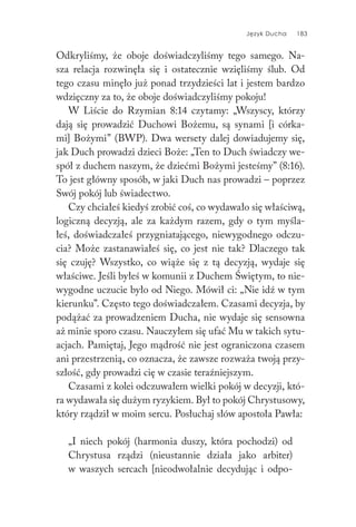 Język Ducha 183
Odkryliśmy, że oboje doświadczyliśmy tego samego. Na-
sza relacja rozwinęła się i ostatecznie wzięliśmy ślub. Od
tego czasu minęło już ponad trzydzieści lat i jestem bardzo
wdzięczny za to, że oboje doświadczyliśmy pokoju!
W Liście do Rzymian 8:14 czytamy: „Wszyscy, którzy
dają się prowadzić Duchowi Bożemu, są synami [i córka-
mi] Bożymi” (BWP). Dwa wersety dalej dowiadujemy się,
jak Duch prowadzi dzieci Boże: „Ten to Duch świadczy we-
spół z duchem naszym, że dziećmi Bożymi jesteśmy” (8:16).
To jest główny sposób, w jaki Duch nas prowadzi – poprzez
Swój pokój lub świadectwo.
Czy chciałeś kiedyś zrobić coś, co wydawało się właściwą,
logiczną decyzją, ale za każdym razem, gdy o tym myśla-
łeś, doświadczałeś przygniatającego, niewygodnego odczu-
cia? Może zastanawiałeś się, co jest nie tak? Dlaczego tak
się czuję? Wszystko, co wiąże się z tą decyzją, wydaje się
właściwe. Jeśli byłeś w komunii z Duchem Świętym, to nie-
wygodne uczucie było od Niego. Mówił ci: „Nie idź w tym
kierunku”. Często tego doświadczałem. Czasami decyzja, by
podążać za prowadzeniem Ducha, nie wydaje się sensowna
aż minie sporo czasu. Nauczyłem się ufać Mu w takich sytu-
acjach. Pamiętaj, Jego mądrość nie jest ograniczona czasem
ani przestrzenią, co oznacza, że zawsze rozważa twoją przy-
szłość, gdy prowadzi cię w czasie teraźniejszym.
Czasami z kolei odczuwałem wielki pokój w decyzji, któ-
ra wydawała się dużym ryzykiem. Był to pokój Chrystusowy,
który rządził w moim sercu. Posłuchaj słów apostoła Pawła:
„I niech pokój (harmonia duszy, która pochodzi) od
Chrystusa rządzi (nieustannie działa jako arbiter)
w waszych sercach [nieodwołalnie decydując i odpo-
 