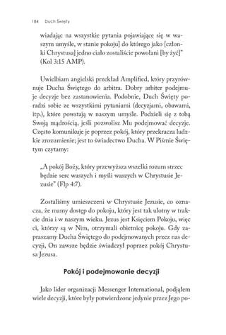 184 Duch Święty184 Duch Święty
wiadając na wszystkie pytania pojawiające się w wa-
szym umyśle, w stanie pokoju] do którego jako [człon-
ki Chrystusa] jedno ciało zostaliście powołani [by żyć]”
(Kol 3:15 AMP).
Uwielbiam angielski przekład Amplified, który przyrów-
nuje Ducha Świętego do arbitra. Dobry arbiter podejmu-
je decyzje bez zastanowienia. Podobnie, Duch Święty po-
radzi sobie ze wszystkimi pytaniami (decyzjami, obawami,
itp.), które powstają w naszym umyśle. Podzieli się z tobą
Swoją mądrością, jeśli pozwolisz Mu podejmować decyzje.
Często komunikuje je poprzez pokój, który przekracza ludz-
kie zrozumienie; jest to świadectwo Ducha. W Piśmie Świę-
tym czytamy:
„A pokój Boży, który przewyższa wszelki rozum strzec
będzie serc waszych i myśli waszych w Chrystusie Je-
zusie” (Flp 4:7).
Zostaliśmy umieszczeni w Chrystusie Jezusie, co ozna-
cza, że mamy dostęp do pokoju, który jest tak ulotny w trak-
cie dnia i w naszym wieku. Jezus jest Księciem Pokoju, więc
ci, którzy są w Nim, otrzymali obietnicę pokoju. Gdy za-
praszamy Ducha Świętego do podejmowanych przez nas de-
cyzji, On zawsze będzie świadczył poprzez pokój Chrystu-
sa Jezusa.
Pokój i podejmowanie decyzji
Jako lider organizacji Messenger International, podjąłem
wiele decyzji, które były potwierdzone jedynie przez Jego po-
 