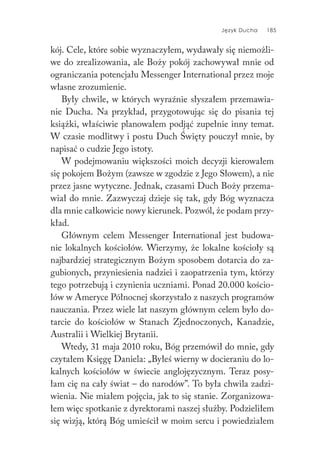 Język Ducha 185
kój. Cele, które sobie wyznaczyłem, wydawały się niemożli-
we do zrealizowania, ale Boży pokój zachowywał mnie od
ograniczania potencjału Messenger International przez moje
własne zrozumienie.
Były chwile, w których wyraźnie słyszałem przemawia-
nie Ducha. Na przykład, przygotowując się do pisania tej
książki, właściwie planowałem podjąć zupełnie inny temat.
W czasie modlitwy i postu Duch Święty pouczył mnie, by
napisać o cudzie Jego istoty.
W podejmowaniu większości moich decyzji kierowałem
się pokojem Bożym (zawsze w zgodzie z Jego Słowem), a nie
przez jasne wytyczne. Jednak, czasami Duch Boży przema-
wiał do mnie. Zazwyczaj dzieje się tak, gdy Bóg wyznacza
dla mnie całkowicie nowy kierunek. Pozwól, że podam przy-
kład.
Głównym celem Messenger International jest budowa-
nie lokalnych kościołów. Wierzymy, że lokalne kościoły są
najbardziej strategicznym Bożym sposobem dotarcia do za-
gubionych, przyniesienia nadziei i zaopatrzenia tym, którzy
tego potrzebują i czynienia uczniami. Ponad 20.000 kościo-
łów w Ameryce Północnej skorzystało z naszych programów
nauczania. Przez wiele lat naszym głównym celem było do-
tarcie do kościołów w Stanach Zjednoczonych, Kanadzie,
Australii i Wielkiej Brytanii.
Wtedy, 31 maja 2010 roku, Bóg przemówił do mnie, gdy
czytałem Księgę Daniela: „Byłeś wierny w docieraniu do lo-
kalnych kościołów w świecie anglojęzycznym. Teraz posy-
łam cię na cały świat – do narodów”. To była chwila zadzi-
wienia. Nie miałem pojęcia, jak to się stanie. Zorganizowa-
łem więc spotkanie z dyrektorami naszej służby. Podzieliłem
się wizją, którą Bóg umieścił w moim sercu i powiedziałem
 
