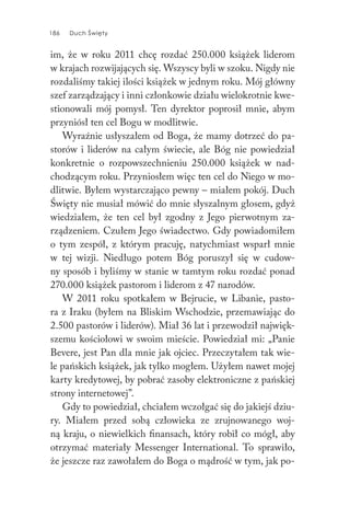 186 Duch Święty186 Duch Święty
im, że w roku 2011 chcę rozdać 250.000 książek liderom
w krajach rozwijających się. Wszyscy byli w szoku. Nigdy nie
rozdaliśmy takiej ilości książek w jednym roku. Mój główny
szef zarządzający i inni członkowie działu wielokrotnie kwe-
stionowali mój pomysł. Ten dyrektor poprosił mnie, abym
przyniósł ten cel Bogu w modlitwie.
Wyraźnie usłyszałem od Boga, że mamy dotrzeć do pa-
storów i liderów na całym świecie, ale Bóg nie powiedział
konkretnie o rozpowszechnieniu 250.000 książek w nad-
chodzącym roku. Przyniosłem więc ten cel do Niego w mo-
dlitwie. Byłem wystarczająco pewny – miałem pokój. Duch
Święty nie musiał mówić do mnie słyszalnym głosem, gdyż
wiedziałem, że ten cel był zgodny z Jego pierwotnym za-
rządzeniem. Czułem Jego świadectwo. Gdy powiadomiłem
o tym zespół, z którym pracuję, natychmiast wsparł mnie
w tej wizji. Niedługo potem Bóg poruszył się w cudow-
ny sposób i byliśmy w stanie w tamtym roku rozdać ponad
270.000 książek pastorom i liderom z 47 narodów.
W 2011 roku spotkałem w Bejrucie, w Libanie, pasto-
ra z Iraku (byłem na Bliskim Wschodzie, przemawiając do
2.500 pastorów i liderów). Miał 36 lat i przewodził najwięk-
szemu kościołowi w swoim mieście. Powiedział mi: „Panie
Bevere, jest Pan dla mnie jak ojciec. Przeczytałem tak wie-
le pańskich książek, jak tylko mogłem. Użyłem nawet mojej
karty kredytowej, by pobrać zasoby elektroniczne z pańskiej
strony internetowej”.
Gdy to powiedział, chciałem wczołgać się do jakiejś dziu-
ry. Miałem przed sobą człowieka ze zrujnowanego woj-
ną kraju, o niewielkich finansach, który robił co mógł, aby
otrzymać materiały Messenger International. To sprawiło,
że jeszcze raz zawołałem do Boga o mądrość w tym, jak po-
 