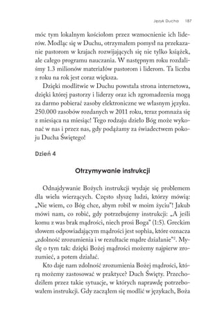 Język Ducha 187
móc tym lokalnym kościołom przez wzmocnienie ich lide-
rów. Modląc się w Duchu, otrzymałem pomysł na przekaza-
nie pastorom w krajach rozwijających się nie tylko książek,
ale całego programu nauczania. W następnym roku rozdali-
śmy 1.3 milionów materiałów pastorom i liderom. Ta liczba
z roku na rok jest coraz większa.
Dzięki modlitwie w Duchu powstała strona internetowa,
dzięki której pastorzy i liderzy oraz ich zgromadzenia mogą
za darmo pobierać zasoby elektroniczne we własnym języku.
250.000 zasobów rozdanych w 2011 roku, teraz pomnaża się
z miesiąca na miesiąc! Tego rodzaju dzieło Bóg może wyko-
nać w nas i przez nas, gdy podążamy za świadectwem poko-
ju Ducha Świętego!
Dzień 4
Otrzymywanie instrukcji
Odnajdywanie Bożych instrukcji wydaje się problemem
dla wielu wierzących. Często słyszę ludzi, którzy mówią:
„Nie wiem, co Bóg chce, abym robił w moim życiu”! Jakub
mówi nam, co robić, gdy potrzebujemy instrukcji: „A jeśli
komu z was brak mądrości, niech prosi Boga” (1:5). Greckim
słowem odpowiadającym mądrości jest sophia, które oznacza
„zdolność zrozumienia i w rezultacie mądre działanie”2
. My-
ślę o tym tak: dzięki Bożej mądrości możemy najpierw zro-
zumieć, a potem działać.
Kto daje nam zdolność zrozumienia Bożej mądrości, któ-
rą możemy zastosować w praktyce? Duch Święty. Przecho-
dziłem przez takie sytuacje, w których naprawdę potrzebo-
wałem instrukcji. Gdy zacząłem się modlić w językach, Boża
 