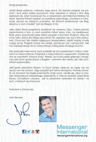 Drogi przyjacielu,
Jesteś Bożą radością i rozkoszą Jego serca. On bardzo pragnie cię po-
znać i być przez ciebie poznanym. Gdy wzrastasz w relacji z Nim, Bóg
zaprasza cię, abyś towarzyszył Mu w rozszerzaniu się Królestwa Niebios na
ziemi. Apostoł Paweł napisał, że zostaliśmy przez Boga „stworzeni w Chry-
stusie Jezusie do dobrych uczynków, do których przeznaczył nas Bóg,
abyśmy w nich chodzili” (List do Efezjan 2:10).
Jako dzieci Boże pragniemy podobać się naszemu Ojcu. Często jednak
zapominamy o tym, o czym wyraźnie mówił Jezus: moc, by zrealizować
Boże plany przychodzi przez bliską przyjaźń z Duchem Świętym. Bóg nie
chce tylko, żebyś dla Niego pracował; On zaprasza cię, byś z Nim praco-
wał. Chce być dla ciebie najlepszym przyjacielem, dzielić każdą chwilę
twego życia. Pragnie mówić do ciebie, zachęcać cię i wzmacniać. Nie
ma większej relacji niż ta, którą oferuje ci Bóg przez Swojego Ducha.
Pan pobudził moje serce, bym podzielił się tym przesłaniem z tobą i z lide-
rami na całym świecie. Przyjmij je z moją miłością i wsparciem. Podziel się
nim ze wszystkimi, których znasz. Wierzę, że to początek głębszej i trwają-
cej całe życie społeczności z Bogiem - zarówno dla ciebie, jak i dla tych,
którym przewodzisz.
Jeśli jesteś dzieckiem Bożym, to Duch Święty obiecał, że nigdy cię nie
opuści ani nie zostawi. Jego przyjaźń jest łatwo dostępna. Prawdy zawar-
te na stronach tej książki przemieniły moje życie. Modlę się, abyś ty rów-
nież doświadczył radykalnego objawienia w trakcie podróży przez Boże
Słowo. Chciałbym usłyszeć, jak to przesłanie wpłynęło na ciebie i na
tych, o których się troszczysz.
Twój brat w Chrystusie,
John Bevere
Płyta jest osobistym podarunkiem od Johna Bevere’a. Dzięki niej uzyskasz
dostęp do wielu materiałów, które pomogą ci w dalszym studiowaniu
tego dynamicznego nauczania i dzieleniu się nim z innymi. Zachęcam cię
do dystrybucji i kopiowania różnych części tego nauczania. Pozwalamy
ci na przesyłanie plików pocztą elektroniczną, dystrybucję wśród studen-
tów, umieszczanie w Internecie, jak również na drukowanie i powielanie
kopii. Materiały te zostały specjalnie opracowane, aby inspirować i za-
chęcać wszystkich chrześcijan na świecie.
Te i inne materiały do nauczania (w języku polskim) Johna i Lisy Bevere są
dostępne do pobrania na stronie:
www.MessengerInternational.org
www.CloudLibrary.org
Dodatkowe materiały w wielu językach dostępne są do wglądu i pobie-
rania na: www.YouTube.com i www.Yuku.com oraz innych serwisach in-
ternetowych.
JB_HolySpirit_cover.indd 2JB_HolySpirit_cover.indd 2 2015-03-17 08:54:222015-03-17 08:54:22
 