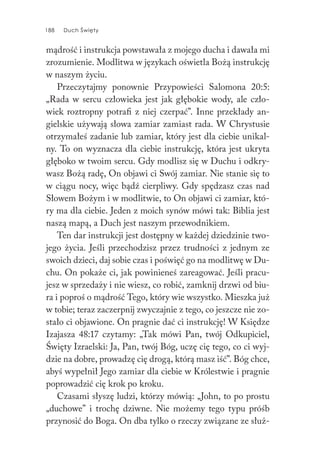 188 Duch Święty188 Duch Święty
mądrość i instrukcja powstawała z mojego ducha i dawała mi
zrozumienie. Modlitwa w językach oświetla Bożą instrukcję
w naszym życiu.
Przeczytajmy ponownie Przypowieści Salomona 20:5:
„Rada w sercu człowieka jest jak głębokie wody, ale czło-
wiek roztropny potrafi z niej czerpać”. Inne przekłady an-
gielskie używają słowa zamiar zamiast rada. W Chrystusie
otrzymałeś zadanie lub zamiar, który jest dla ciebie unikal-
ny. To on wyznacza dla ciebie instrukcję, która jest ukryta
głęboko w twoim sercu. Gdy modlisz się w Duchu i odkry-
wasz Bożą radę, On objawi ci Swój zamiar. Nie stanie się to
w ciągu nocy, więc bądź cierpliwy. Gdy spędzasz czas nad
Słowem Bożym i w modlitwie, to On objawi ci zamiar, któ-
ry ma dla ciebie. Jeden z moich synów mówi tak: Biblia jest
naszą mapą, a Duch jest naszym przewodnikiem.
Ten dar instrukcji jest dostępny w każdej dziedzinie two-
jego życia. Jeśli przechodzisz przez trudności z jednym ze
swoich dzieci, daj sobie czas i poświęć go na modlitwę w Du-
chu. On pokaże ci, jak powinieneś zareagować. Jeśli pracu-
jesz w sprzedaży i nie wiesz, co robić, zamknij drzwi od biu-
ra i poproś o mądrość Tego, który wie wszystko. Mieszka już
w tobie; teraz zaczerpnij zwyczajnie z tego, co jeszcze nie zo-
stało ci objawione. On pragnie dać ci instrukcję! W Księdze
Izajasza 48:17 czytamy: „Tak mówi Pan, twój Odkupiciel,
Święty Izraelski: Ja, Pan, twój Bóg, uczę cię tego, co ci wyj-
dzie na dobre, prowadzę cię drogą, którą masz iść”. Bóg chce,
abyś wypełnił Jego zamiar dla ciebie w Królestwie i pragnie
poprowadzić cię krok po kroku.
Czasami słyszę ludzi, którzy mówią: „John, to po prostu
„duchowe” i trochę dziwne. Nie możemy tego typu próśb
przynosić do Boga. On dba tylko o rzeczy związane ze służ-
 