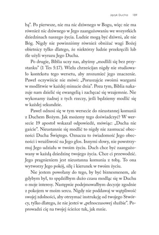 Język Ducha 189
bą”. Po pierwsze, nie ma nic dziwnego w Bogu, więc nie ma
również nic dziwnego w Jego zaangażowaniu we wszystkich
dziedzinach naszego życia. Ludzie mogą być dziwni, ale nie
Bóg. Nigdy nie powinniśmy również obniżać wagi Bożej
obietnicy tylko dlatego, że niektórzy ludzie przekręcili lub
źle użyli wyrazu Jego Ducha.
Po drugie, Biblia uczy nas, abyśmy „modlili się bez przy-
stanku” (1 Tes 5:17). Wielu chrześcijan nigdy nie studiowa-
ło kontekstu tego wersetu, aby zrozumieć jego znaczenie.
Paweł oczywiście nie mówi: „Poruszajcie swoimi wargami
w modlitwie w każdej minucie dnia”. Poza tym, Biblia naka-
zuje nam dzielić się ewangelią i zachęcać się wzajemnie. Nie
wykonamy żadnej z tych rzeczy, jeśli będziemy modlić się
w każdej sekundzie.
Paweł odnosi się w tym wersecie do nieustannej komunii
z Duchem Bożym. Jak możemy tego doświadczyć? W wer-
secie 19 apostoł wskazał odpowiedź, mówiąc: „Ducha nie
gaście”. Nieustannie się modlić to nigdy nie zasmucać obec-
ności Ducha Świętego. Oznacza to świadomość Jego obec-
ności i wrażliwość na Jego głos. Innymi słowy, nie powstrzy-
muj Jego udziału w twoim życiu. Duch chce być zaangażo-
wany w każdą dziedzinę twojego życia. Chce ci przewodzić.
Jego pragnieniem jest nieustanna komunia z tobą. To ona
wytworzy Jego pokój, siłę i kierunek w twoim życiu.
Nie jestem powołany do tego, by być biznesmenem, ale
gdybym był, to spędziłbym dużo czasu modląc się w Duchu
o moje interesy. Następnie podejmowałbym decyzje zgodnie
z pokojem w moim sercu. Nigdy nie poddawaj w wątpliwość
swojej zdolności, aby otrzymać instrukcję od twojego Stwór-
cy, tylko dlatego, że nie jesteś w „pełnoczasowej służbie”. Po-
prowadzi cię na twojej ścieżce tak, jak mnie.
 