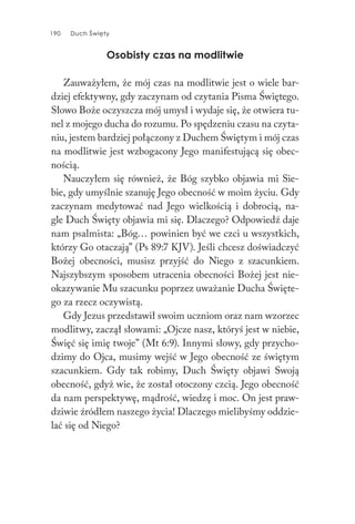 190 Duch Święty190 Duch Święty
Osobisty czas na modlitwie
Zauważyłem, że mój czas na modlitwie jest o wiele bar-
dziej efektywny, gdy zaczynam od czytania Pisma Świętego.
Słowo Boże oczyszcza mój umysł i wydaje się, że otwiera tu-
nel z mojego ducha do rozumu. Po spędzeniu czasu na czyta-
niu, jestem bardziej połączony z Duchem Świętym i mój czas
na modlitwie jest wzbogacony Jego manifestującą się obec-
nością.
Nauczyłem się również, że Bóg szybko objawia mi Sie-
bie, gdy umyślnie szanuję Jego obecność w moim życiu. Gdy
zaczynam medytować nad Jego wielkością i dobrocią, na-
gle Duch Święty objawia mi się. Dlaczego? Odpowiedź daje
nam psalmista: „Bóg… powinien być we czci u wszystkich,
którzy Go otaczają” (Ps 89:7 KJV). Jeśli chcesz doświadczyć
Bożej obecności, musisz przyjść do Niego z szacunkiem.
Najszybszym sposobem utracenia obecności Bożej jest nie-
okazywanie Mu szacunku poprzez uważanie Ducha Święte-
go za rzecz oczywistą.
Gdy Jezus przedstawił swoim uczniom oraz nam wzorzec
modlitwy, zaczął słowami: „Ojcze nasz, któryś jest w niebie,
Święć się imię twoje” (Mt 6:9). Innymi słowy, gdy przycho-
dzimy do Ojca, musimy wejść w Jego obecność ze świętym
szacunkiem. Gdy tak robimy, Duch Święty objawi Swoją
obecność, gdyż wie, że został otoczony czcią. Jego obecność
da nam perspektywę, mądrość, wiedzę i moc. On jest praw-
dziwie źródłem naszego życia! Dlaczego mielibyśmy oddzie-
lać się od Niego?
 