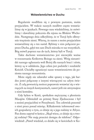 Język Ducha 191
Wstawiennictwo w Duchu
Regularnie modliłem się z pewnym pastorem, moim
przyjacielem. W trakcie naszych modlitw często wstawia-
liśmy się w językach. Pewnego razu wiedzieliśmy, że mówi-
liśmy i dawaliśmy polecenia dla rejonu na Bliskim Wscho-
dzie. Następnego dnia odkryliśmy, że w Turcji było olbrzy-
mie trzęsienie ziemi. Wierzę, że razem z moim przyjacielem
wstawialiśmy się o ten naród. Byliśmy z nim połączeni po-
przez Ducha, gdyż ten sam Duch mieszka w nas wszystkich.
Bóg mówił poprzez nas do tych, którzy byli w Turcji.
Takie duchowe wstawiennictwo jest niezwykle ważne
w rozszerzaniu Królestwa Bożego na ziemi. Wróg nienawi-
dzi naszego ogłaszania woli Bożej dla naszych braci i sióstr,
którzy są w oddaleniu. Jego celem jest podzielić i rozdzielić
Kościół. Chciałby ograniczyć nasze wstawiennictwo do po-
ziomu naszego zrozumienia.
Może nigdy nie zdawałeś sobie sprawy z tego, jak bar-
dzo jesteś połączony z innymi wierzącymi na całym świe-
cie. Z całą pewnością możesz poprawnie wstawiać się o wie-
rzących na innych kontynentach, nawet jeśli nie utrzymujesz
z nimi kontaktu.
Gdy byłem w Kenii, spotkałem mężczyznę z plemienia
Masajów. Odwiedził on później Stany Zjednoczone i był
z moimi przyjaciółmi w Pensylwanii. Ten człowiek pozostał
z nimi przez ponad miesiąc. Kilkakrotnie informował swo-
ich gospodarzy o tym, co dzieje się u jego rodziny w Afryce.
Pan domu zapytał w końcu: „Skąd wiesz, co dzieje się u two-
jej rodziny? Nie mają przecież dostępu do telefonu”. Odpo-
wiedział: „Paweł wiedział, co działo się w kościołach w Ko-
 