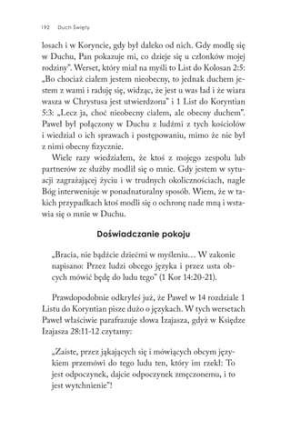 192 Duch Święty192 Duch Święty
losach i w Koryncie, gdy był daleko od nich. Gdy modlę się
w Duchu, Pan pokazuje mi, co dzieje się u członków mojej
rodziny”. Werset, który miał na myśli to List do Kolosan 2:5:
„Bo chociaż ciałem jestem nieobecny, to jednak duchem je-
stem z wami i raduję się, widząc, że jest u was ład i że wiara
wasza w Chrystusa jest utwierdzona” i 1 List do Koryntian
5:3: „Lecz ja, choć nieobecny ciałem, ale obecny duchem”.
Paweł był połączony w Duchu z ludźmi z tych kościołów
i wiedział o ich sprawach i postępowaniu, mimo że nie był
z nimi obecny fizycznie.
Wiele razy wiedziałem, że ktoś z mojego zespołu lub
partnerów ze służby modlił się o mnie. Gdy jestem w sytu-
acji zagrażającej życiu i w trudnych okolicznościach, nagle
Bóg interweniuje w ponadnaturalny sposób. Wiem, że w ta-
kich przypadkach ktoś modli się o ochronę nade mną i wsta-
wia się o mnie w Duchu.
Doświadczanie pokoju
„Bracia, nie bądźcie dziećmi w myśleniu… W zakonie
napisano: Przez ludzi obcego języka i przez usta ob-
cych mówić będę do ludu tego” (1 Kor 14:20-21).
Prawdopodobnie odkryłeś już, że Paweł w 14 rozdziale 1
Listu do Koryntian pisze dużo o językach. W tych wersetach
Paweł właściwie parafrazuje słowa Izajasza, gdyż w Księdze
Izajasza 28:11-12 czytamy:
„Zaiste, przez jąkających się i mówiących obcym języ-
kiem przemówi do tego ludu ten, który im rzekł: To
jest odpoczynek, dajcie odpoczynek zmęczonemu, i to
jest wytchnienie”!
 