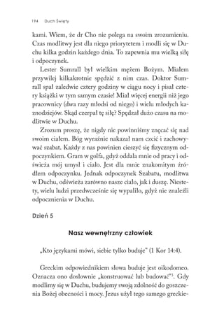 194 Duch Święty194 Duch Święty
kami. Wiem, że dr Cho nie polega na swoim zrozumieniu.
Czas modlitwy jest dla niego priorytetem i modli się w Du-
chu kilka godzin każdego dnia. To zapewnia mu wielką siłę
i odpoczynek.
Lester Sumrall był wielkim mężem Bożym. Miałem
przywilej kilkakrotnie spędzić z nim czas. Doktor Sum-
rall spał zaledwie cztery godziny w ciągu nocy i pisał czte-
ry książki w tym samym czasie! Miał więcej energii niż jego
pracownicy (dwa razy młodsi od niego) i wielu młodych ka-
znodziejów. Skąd czerpał tę siłę? Spędzał dużo czasu na mo-
dlitwie w Duchu.
Zrozum proszę, że nigdy nie powinniśmy znęcać się nad
swoim ciałem. Bóg wyraźnie nakazał nam czcić i zachowy-
wać szabat. Każdy z nas powinien cieszyć się fizycznym od-
poczynkiem. Gram w golfa, gdyż oddala mnie od pracy i od-
świeża mój umysł i ciało. Jest dla mnie znakomitym źró-
dłem odpoczynku. Jednak odpoczynek Szabatu, modlitwa
w Duchu, odświeża zarówno nasze ciało, jak i duszę. Nieste-
ty, wielu ludzi przedwcześnie się wypaliło, gdyż nie znaleźli
odpocznienia w Duchu.
Dzień 5
Nasz wewnętrzny człowiek
„Kto językami mówi, siebie tylko buduje” (1 Kor 14:4).
Greckim odpowiednikiem słowa buduje jest oikodomeo.
Oznacza ono dosłownie „konstruować lub budować”3
. Gdy
modlimy się w Duchu, budujemy swoją zdolność do goszcze-
nia Bożej obecności i mocy. Jezus użył tego samego greckie-
 