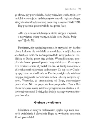 Język Ducha 195
go słowa, gdy powiedział: „Każdy więc, kto słucha tych słów
moich i wykonuje je, będzie przyrównany do męża mądrego,
który zbudował [oikodomeo] dom swój na opoce” (Mt 7:24).
Bóg podobnie przemówił do nas przez Judę:
„Ale wy, umiłowani, budujcie siebie samych w oparciu
o najświętszą wiarę waszą, módlcie się w Duchu Świę-
tym” (Judy 20).
Pamiętam, gdy syn jednego z moich przyjaciół był bardzo
chory. Lekarze nie wiedzieli, co mu dolega, a mój kolega nie
wiedział, co robić. W końcu poszedł do swojego biura i mo-
dlił się w Duchu przez pięć godzin. Wyszedł z niego, poje-
chał do domu i poszedł prosto do sypialni syna. Z autoryte-
tem powiedział mu, aby wstał z łóżka. W tamtym momencie
chłopak został całkowicie uzdrowiony. Co się stało? Godzi-
ny spędzone na modlitwie w Duchu powiększyły zdolność
mojego przyjaciela do wstawiennictwa i służby swojemu sy-
nowi. Wszystko, co otrzymujemy od Boga, otrzymujemy
przez wiarę. Nie ma po prostu innego sposobu. Czas z Du-
chem zwiększa naszą zdolność przyjmowania obietnic i ob-
jawionej obecności Bożej, gdyż buduje naszego wewnętrzne-
go człowieka.
Głębsze uwielbienie
Modlitwa w naszym niebiańskim języku daje nam zdol-
ność uwielbiania i chwalenia Boga na wyższym poziomie.
Paweł powiedział:
 