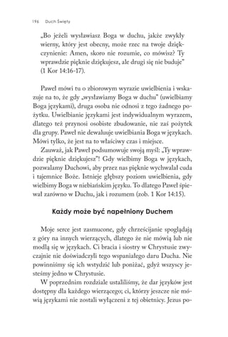 196 Duch Święty196 Duch Święty
„Bo jeżeli wysławiasz Boga w duchu, jakże zwykły
wierny, który jest obecny, może rzec na twoje dzięk-
czynienie: Amen, skoro nie rozumie, co mówisz? Ty
wprawdzie pięknie dziękujesz, ale drugi się nie buduje”
(1 Kor 14:16-17).
Paweł mówi tu o zbiorowym wyrazie uwielbienia i wska-
zuje na to, że gdy „wysławiamy Boga w duchu” (uwielbiamy
Boga językami), druga osoba nie odnosi z tego żadnego po-
żytku. Uwielbianie językami jest indywidualnym wyrazem,
dlatego też przynosi osobiste zbudowanie, nie zaś pożytek
dla grupy. Paweł nie dewaluuje uwielbiania Boga w językach.
Mówi tylko, że jest na to właściwy czas i miejsce.
Zauważ, jak Paweł podsumowuje swoją myśl: „Ty wpraw-
dzie pięknie dziękujesz”! Gdy wielbimy Boga w językach,
pozwalamy Duchowi, aby przez nas pięknie wychwalał cuda
i tajemnice Boże. Istnieje głębszy poziom uwielbienia, gdy
wielbimy Boga w niebiańskim języku. To dlatego Paweł śpie-
wał zarówno w Duchu, jak i rozumem (zob. 1 Kor 14:15).
Każdy może być napełniony Duchem
Moje serce jest zasmucone, gdy chrześcijanie spoglądają
z góry na innych wierzących, dlatego że nie mówią lub nie
modlą się w językach. Ci bracia i siostry w Chrystusie zwy-
czajnie nie doświadczyli tego wspaniałego daru Ducha. Nie
powinniśmy się ich wstydzić lub poniżać, gdyż wszyscy je-
steśmy jedno w Chrystusie.
W poprzednim rozdziale ustaliliśmy, że dar języków jest
dostępny dla każdego wierzącego; ci, którzy jeszcze nie mó-
wią językami nie zostali wyłączeni z tej obietnicy. Jezus po-
 