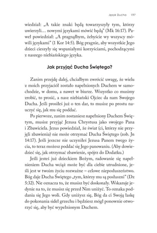 Język Ducha 197
wiedział: „A takie znaki będą towarzyszyły tym, którzy
uwierzyli… nowymi językami mówić będą” (Mk 16:17). Pa-
weł powiedział: „A pragnąłbym, żebyście wy wszyscy mó-
wili językami” (1 Kor 14:5). Bóg pragnie, aby wszystkie Jego
dzieci cieszyły się wspaniałymi korzyściami, pochodzącymi
z naszego niebiańskiego języka.
Jak przyjąć Ducha Świętego?
Zanim przejdę dalej, chciałbym zwrócić uwagę, że wielu
z moich przyjaciół zostało napełnionych Duchem w samo-
chodzie, w domu, a nawet w biurze. Wszystko co musimy
zrobić, to prosić, a nasz niebiański Ojciec da nam Swojego
Ducha. Jeśli prosiłeś już o ten dar, to musisz po prostu na-
uczyć się, jak mu się poddać.
Po pierwsze, zanim zostaniesz napełniony Duchem Świę-
tym, musisz przyjąć Jezusa Chrystusa jako swojego Pana
i Zbawiciela. Jezus powiedział, że świat (ci, którzy nie przy-
jęli zbawienia) nie może otrzymać Ducha Świętego (zob. Jn
14:17). Jeśli jeszcze nie uczyniłeś Jezusa Panem twego ży-
cia, to teraz możesz poddać się Jego panowaniu. (Aby dowie-
dzieć się, jak otrzymać zbawienie, spójrz do Dodatku.)
Jeśli jesteś już dzieckiem Bożym, radowanie się napeł-
nieniem Ducha wciąż może być dla ciebie utrudnione, je-
śli jest w twoim życiu rozważne – celowe nieposłuszeństwo.
Bóg daje Ducha Świętego „tym, którzy mu są posłuszni” (Dz
5:32). Nie oznacza to, że musisz być doskonały. Wskazuje je-
dynie na to, że musisz się przed Nim uniżyć. To oznaka pod-
dania się Jego woli. Gdy uniżysz się, Bóg da ci Swoją łaskę
do pokonania sideł grzechu i będziesz mógł ponownie otwo-
rzyć się, aby być wypełnionym Duchem.
 