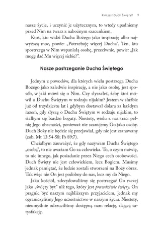 Kim jest Duch Święty? 9
nasze życie, i uczynić je użytecznym, to wtedy upadniemy
przed Nim na twarz z nabożnym szacunkiem.
Ktoś, kto widzi Ducha Bożego jako inspirację albo naj-
wyższą moc, powie: „Potrzebuję więcej Ducha”. Ten, kto
spostrzega w Nim wspaniałą osobę, przeciwnie, powie: „Jak
mogę dać Mu więcej siebie?”.
Nasze postrzeganie Ducha Świętego
Jednym z powodów, dla których wielu postrzega Ducha
Bożego jako zaledwie inspirację, a nie jako osobę, jest spo-
sób, w jaki mówi się o Nim. Czy słyszałeś, żeby ktoś mó-
wił o Duchu Świętym w rodzaju nijakim? Jestem w służbie
już od trzydziestu lat i gdybym dostawał dolara za każdym
razem, gdy słyszę o Duchu Świętym w rodzaju nijakim, to
stałbym się bardzo bogaty. Niestety, wielu z nas traci peł-
nię Jego obecności, ponieważ nie szanujemy Go jako osoby.
Duch Boży nie będzie się przejawiał, gdy nie jest szanowany
(zob. Mt 13:54-58; Ps 89:7).
Chciałbym zauważyć, że gdy nazywam Ducha Świętego
„osobą”, to nie uważam Go za człowieka. To, o czym mówię,
to nic innego, jak posiadanie przez Niego cech osobowości.
Duch Święty nie jest człowiekiem, lecz Bogiem. Musimy
jednak pamiętać, że ludzie zostali stworzeni na Boży obraz.
Tak więc nie On jest podobny do nas, lecz my do Niego.
Jako kościół, zdecydowaliśmy się postrzegać Go raczej
jako „święty byt” niż tego, który jest prawdziwie święty. On
pragnie być naszym najbliższym przyjacielem, jednak my
ograniczyliśmy Jego uczestnictwo w naszym życiu. Niestety,
nieumyślnie odrzuciliśmy dostępną nam relację, dającą sa-
tysfakcję.
 