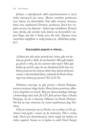 198 Duch Święty198 Duch Święty
Jednym z największych sideł nieposłuszeństwa w życiu
wielu wierzących jest uraza. Musisz umyślnie przebaczyć
tym, którzy cię skrzywdzili. Gdy tylko urażony wierzący,
który chce napełnienia Duchem, przebacza, Duch bez wy-
jątku zaczyna się objawiać – byłem tego świadkiem. Poświęć
teraz chwilę, aby uwolnić tych, którzy cię skrzywdzili i po-
proś Boga, aby dał ci Swoje serce dla nich. (Sprawę urazy
omówiłem dogłębnie w mojej książce pt. „Diabelska pułap-
ka”.)
Zwyczajnie poproś w wierze…
„Gdzież jest taki ojciec pośród was, który, gdy syn bę-
dzie go prosił o chleb, da mu kamień? Albo gdy będzie
go prosił o rybę, da mu zamiast ryby węża? Albo gdy
będzie go prosił o jajo, da mu skorpiona? Jeśli więc wy,
którzy jesteście źli, umiecie dobre dary dawać dzieciom
swoim, o ileż bardziej Ojciec niebieski da Ducha Świę-
tego tym, którzy go proszą” (Łk 11:11-13).
Niektórzy nauczają, że gdy prosisz o Ducha Świętego,
możesz otrzymać złego ducha. Słowa Jezusa powinny całko-
wicie złagodzić ten strach. Bóg jest dawcą każdego dobrego
i doskonałego daru (zob. Jk 1:17). Jeśli prosisz Ojca o Ducha
Świętego, nie da ci demona. Obdarzy cię Swoim Duchem.
Nie bój się więc otworzyć, by zostać napełnionym Jego Du-
chem.
Gdy już otworzysz się na Ducha, nie oczekuj, że On po-
chwyci twój język i zmusi cię do mówienia. Dał ci wolną
wolę. Duch jest dżentelmenem, który nigdy nie będzie na
ciebie napierał. Szatan za to będzie to robił; Duch Święty
 