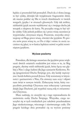 Język Ducha 199
będzie ci przewodził lub prowadził. Duch da ci słowa (mogą
to być sylaby, dźwięki lub wyjąkiwanie fragmentów słów),
ale musisz poddać się Mu w trzech dziedzinach: w twoich
wargach, języku i w strunach głosowych. Gdy tak zrobisz,
niebiański język zacznie wydobywać się z twojego ducha jak
wrzątek z ekspresu do kawy. Na początku mogą to być tyl-
ko sylaby. Gdy jednak poddasz się i przez wiarę zaczniesz je
wypowiadać, otrzymasz więcej. Ponownie, wszystko otrzy-
mujemy od Boga przez wiarę, również dar języków. Po pro-
stu mów przez wiarę to, co On ci daje i mimo że może za-
czniesz się jąkać, to w końcu będziesz mówić w pełni rozwi-
niętym językiem.
Wyższe poziomy
Powodem, dla którego omawiam dar języków przez więk-
szość dwóch ostatnich rozdziałów jest wiara w to, że Bóg
pragnie, abyśmy mieli niebiański język, który łączy nas głę-
biej z Nim i z Jego ludźmi dla Jego zamiarów Królestwa. Pa-
sją (pragnieniem) Ducha Świętego jest, aby każdy mężczy-
zna i każda kobieta poznali Jezusa. Gdy wzrastamy w intym-
ności i partnerstwie z Nim, On otworzy nam oczy i objawi
nam świat w nowym świetle. Zobaczymy świat, który roz-
paczliwie potrzebuje Chrystusa oraz zobaczymy i poznamy
dzięki Jego Duchowi, jak wypełnić naszą rolę w zwiastowa-
niu Chrystusa.
Mam nadzieję, że cieszyłeś się z tego wprowadzenia do
omówienia osoby Ducha Świętego. Wszystko, czego na-
uczyłeś się w tych rozdziałach jest zaledwie przedsmakiem
Jego nieskończonego, wiecznego i nierównanego cudu. On
pragnie każdego dnia prowadzić cię na wyższe poziomy
 