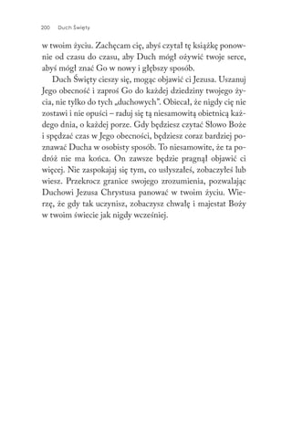 200 Duch Święty
w twoim życiu. Zachęcam cię, abyś czytał tę książkę ponow-
nie od czasu do czasu, aby Duch mógł ożywić twoje serce,
abyś mógł znać Go w nowy i głębszy sposób.
Duch Święty cieszy się, mogąc objawić ci Jezusa. Uszanuj
Jego obecność i zaproś Go do każdej dziedziny twojego ży-
cia, nie tylko do tych „duchowych”. Obiecał, że nigdy cię nie
zostawi i nie opuści – raduj się tą niesamowitą obietnicą każ-
dego dnia, o każdej porze. Gdy będziesz czytać Słowo Boże
i spędzać czas w Jego obecności, będziesz coraz bardziej po-
znawać Ducha w osobisty sposób. To niesamowite, że ta po-
dróż nie ma końca. On zawsze będzie pragnął objawić ci
więcej. Nie zaspokajaj się tym, co usłyszałeś, zobaczyłeś lub
wiesz. Przekrocz granice swojego zrozumienia, pozwalając
Duchowi Jezusa Chrystusa panować w twoim życiu. Wie-
rzę, że gdy tak uczynisz, zobaczysz chwałę i majestat Boży
w twoim świecie jak nigdy wcześniej.
 