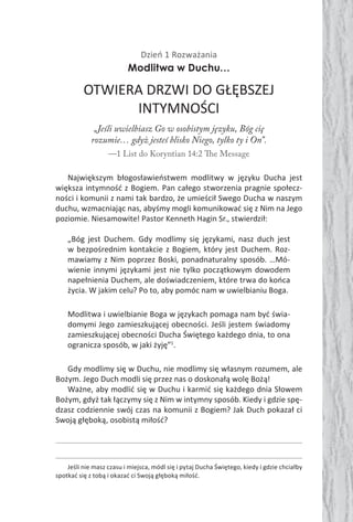 Dzień 1 Rozważania
Modlitwa w Duchu…
OTWIERA DRZWI DO GŁĘBSZEJ
INTYMNOŚCI
„Jeśli uwielbiasz Go w osobistym języku, Bóg cię
rozumie… gdyż jesteś blisko Niego, tylko ty i On”.
—1 List do Koryntian 14:2 The Message
Największym błogosławieństwem modlitwy w języku Ducha jest
większa intymność z Bogiem. Pan całego stworzenia pragnie społecz-
ności i komunii z nami tak bardzo, że umieścił Swego Ducha w naszym
duchu, wzmacniając nas, abyśmy mogli komunikować się z Nim na Jego
poziomie. Niesamowite! Pastor Kenneth Hagin Sr., stwierdził:
„Bóg jest Duchem. Gdy modlimy się językami, nasz duch jest
w bezpośrednim kontakcie z Bogiem, który jest Duchem. Roz-
mawiamy z Nim poprzez Boski, ponadnaturalny sposób. …Mó-
wienie innymi językami jest nie tylko początkowym dowodem
napełnienia Duchem, ale doświadczeniem, które trwa do końca
życia. W jakim celu? Po to, aby pomóc nam w uwielbianiu Boga.
Modlitwa i uwielbianie Boga w językach pomaga nam być świa-
domymi Jego zamieszkującej obecności. Jeśli jestem świadomy
zamieszkującej obecności Ducha Świętego każdego dnia, to ona
ogranicza sposób, w jaki żyję”1
.
Gdy modlimy się w Duchu, nie modlimy się własnym rozumem, ale
Bożym. Jego Duch modli się przez nas o doskonałą wolę Bożą!
Ważne, aby modlić się w Duchu i karmić się każdego dnia Słowem
Bożym, gdyż tak łączymy się z Nim w intymny sposób. Kiedy i gdzie spę-
dzasz codziennie swój czas na komunii z Bogiem? Jak Duch pokazał ci
Swoją głęboką, osobistą miłość?
Jeśli nie masz czasu i miejsca, módl się i pytaj Ducha Świętego, kiedy i gdzie chciałby
spotkać się z tobą i okazać ci Swoją głęboką miłość.
 