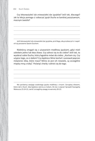 202 Duch Święty
Czy lekceważyłeś lub znieważałeś dar języków? Jeśli tak, dlaczego?
Jak ta lekcja pomaga ci zobaczyć język Ducha w bardziej pozytywnym,
mocnym świetle?
Jeśli lekceważyłeś lub znieważałeś dar języków, proś Boga, aby przebaczył ci i napeł-
nił cię ponownie Swoim Duchem.
Niektórzy zmagali się z używaniem modlitwy językami, gdyż mieli
zaledwie jedno lub dwa słowa. Czy odnosi się to do ciebie? Jeśli tak, to
wyobraź sobie Ducha, który łagodnie mówi do ciebie: „Kocham cię. Czy
użyjesz tego, co ci dałem? Czy będziesz Mnie kochał i szanował poprzez
mówienie słów, które masz? Mimo że jest ich niewiele, są szczególne
między mną a tobą”. Poświęć chwilę i odnieś się do tego.
Nie porównuj swojego osobistego języka modlitwy z innymi. Zarządzaj słowami,
które dał ci Duch. Gdy będziesz wierny w małym, On da ci więcej! Sprawdź Ewangelię
Mateusza 25:14-23, zwróć szczególną uwagę na wersety 20-23.
 