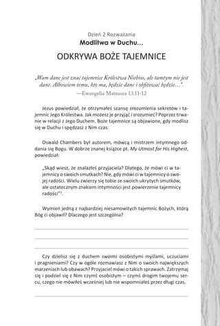 Dzień 2 Rozważania
Modlitwa w Duchu…
ODKRYWA BOŻE TAJEMNICE
„Wam dane jest znać tajemnice Królestwa Niebios, ale tamtym nie jest
dane. Albowiem temu, kto ma, będzie dane i obfitować będzie…”.
—Ewangelia Mateusza 13:11-12
Jezus powiedział, że otrzymałeś szansę zrozumienia sekretów i ta-
jemnic Jego Królestwa. Jak możesz je przyjąć i zrozumieć? Poprzez trwa-
nie w relacji z Jego Duchem. Boże tajemnice są objawione, gdy modlisz
się w Duchu i spędzasz z Nim czas.
Oswald Chambers był autorem, mówcą i mistrzem intymnego od-
dania się Bogu. W dobrze znanej książce pt. My Utmost for His Highest,
powiedział:
„Skąd wiesz, że znalazłeś przyjaciela? Dlatego, że mówi ci w ta-
jemnicy o swoich smutkach? Nie, gdy mówi ci w tajemnicy o swo-
jej radości. Wielu zwierzy się tobie ze swoich ukrytych smutków,
ale ostatecznym znakiem intymności jest powierzenie tajemnicy
radości”2
.
Wymień jedną z najbardziej niesamowitych tajemnic Bożych, którą
Bóg ci objawił? Dlaczego jest szczególna?
Czy dzielisz się z duchem swoimi osobistymi myślami, uczuciami
i pragnieniami? Czy w ogóle rozmawiasz z Nim o swoich największych
marzeniach lub obawach? Przyjaciel mówi o takich sprawach. Zatrzymaj
się i podziel się z Nim czymś osobistym – czymś drogim twojemu ser-
cu, czego nie mówiłeś wcześniej lub nie wspomniałeś przez długi czas.
 